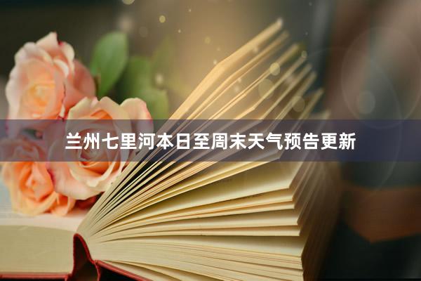 兰州七里河本日至周末天气预告更新